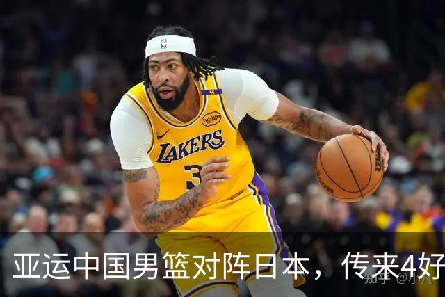 亚运中国男篮对阵日本，传来4好消息和2坏消息，男篮有望拿下胜利